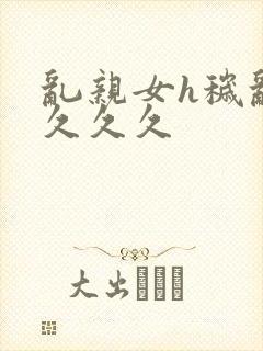 乱亲女h秽乱长久久久