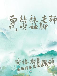 白丝袜老师奖励我吃她脚