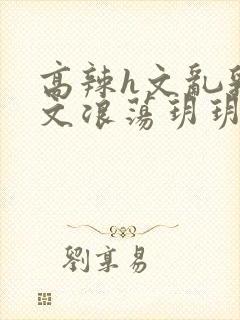 高辣h文乱乳h文浪荡玥玥