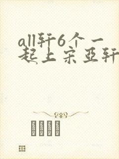 all轩6个一起上宋亚轩