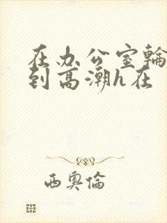 在办公室轮流澡到高潮h在