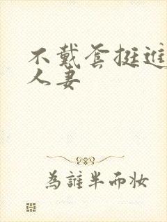 不戴套挺进朋友人妻