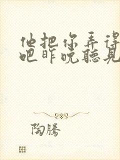 他把你弄得挺狠吧昨晚听见你在哭