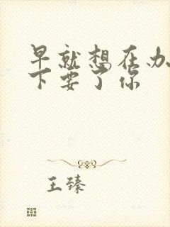 早就想在办公桌下要了你