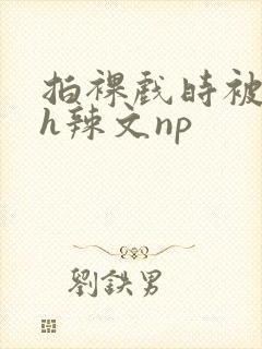 拍裸戏时被c了h辣文np