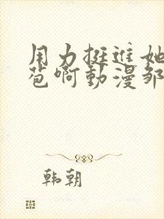 用力挺进她的花苞啊动漫邹菊