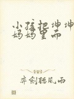 小孩把坤坤放入妈妈里面