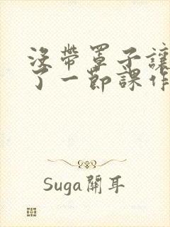 没带罩子让他c了一节课作文免费