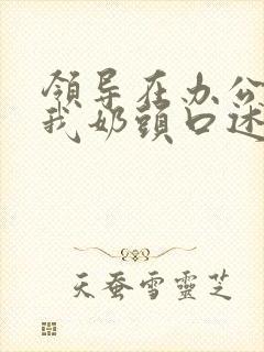 领导在办公室含我奶头口述