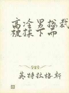 高冷男总裁憋尿被揉下面