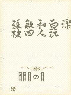 张敏和白洁一起被四人玩