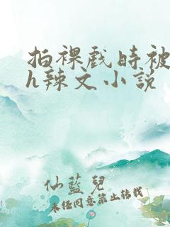 拍裸戏时被c了h辣文小说