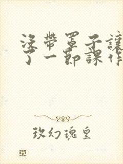 没带罩子让他C了一节课作文知乎