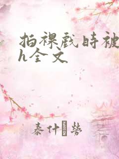 拍裸戏时被c了h全文