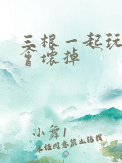 三根一起玩真的会坏掉