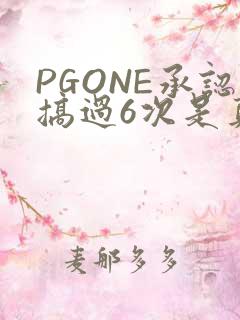 PGONE承认搞过6次是真的吗