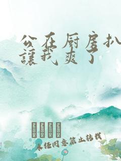 公在厨房扒开腿让我爽了