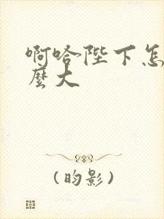 啊哈陛下怎么这么大