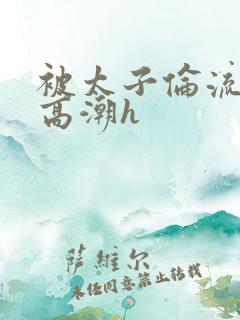 被太子伦流澡到高潮h