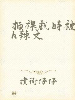 拍裸戏时被c了h辣文