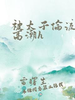 被太子伦流澡到高潮h