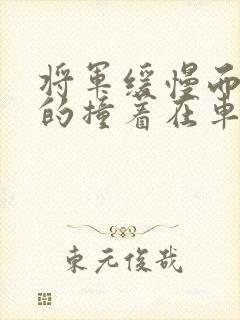 将军缓慢而有力的撞着在车视频