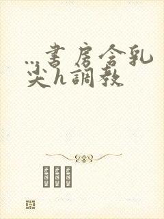 ...书房含乳尖h调教