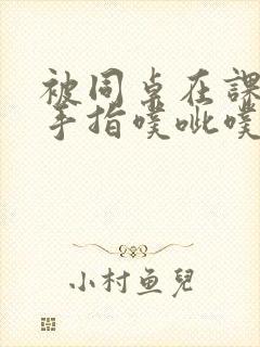 被同桌在课桌下手指噗呲噗呲