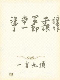 没带罩子让他C了一节课作文动漫