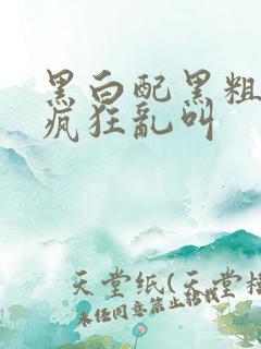 黑白配黑粗硬大疯狂乱叫