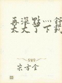 再深点灬舒服灬太大了下载