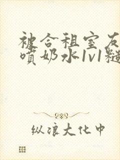 被合租室友高h喷奶水1v1糙汉