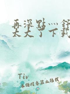 再深点灬舒服灬太大了下载