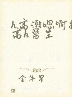 h高潮嗯啊抽搐高h医生