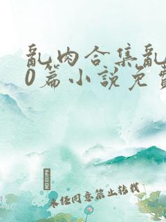 乱肉合集乱500篇小说免费下载