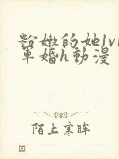 粉嫩的她1v1军婚h动漫