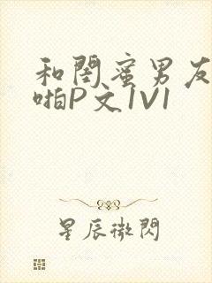 和闺蜜男友H啪啪P文1V1