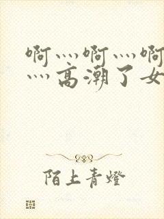 啊灬啊灬啊灬快灬高潮了女