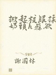 掀起校服揉她的奶头h瘾欲