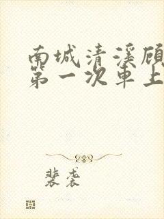 南城清溪顾怀修第一次车上肉