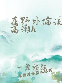 在野外伦流澡到高潮h