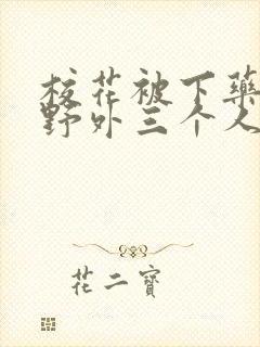 校花被下药带到野外三个人