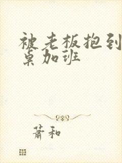 被老板抱到办公桌加班