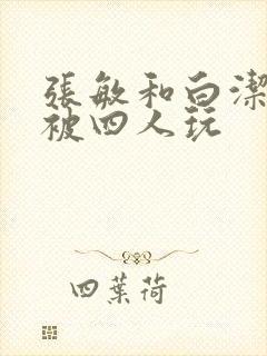 张敏和白洁一起被四人玩