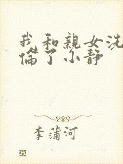 我和亲女洗澡时伦了小静