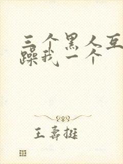 三个黑人互换着躁我一个