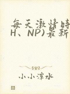 每天激情时(高H、NP)最新章节