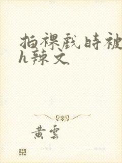 拍裸戏时被c了h辣文