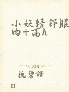 小妖精舒服吗+肉+高h