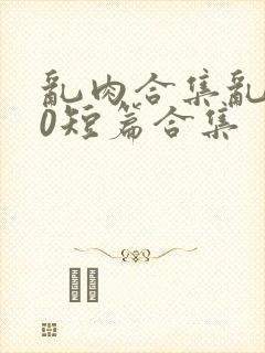 乱肉合集乱500短篇合集